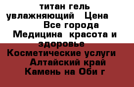 титан гель увлажняющий › Цена ­ 660 - Все города Медицина, красота и здоровье » Косметические услуги   . Алтайский край,Камень-на-Оби г.